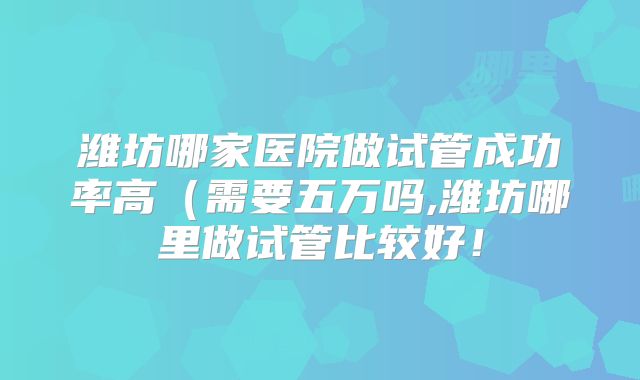 潍坊哪家医院做试管成功率高(需要五万吗,潍坊哪里做试管比较好!