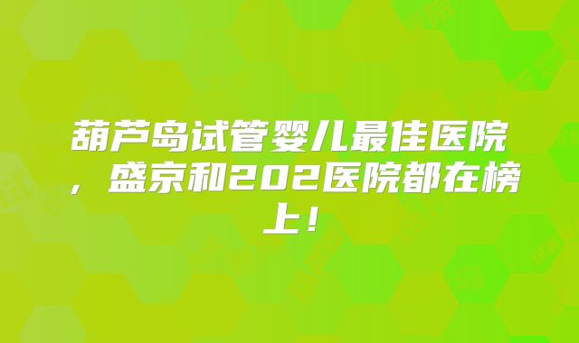 葫芦岛试管婴儿最佳医院,盛京和202医院都在榜上!