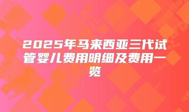 2025年马来西亚三代试管婴儿费用明细及费用一览
