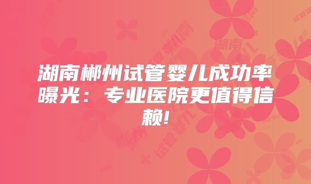 湖南郴州试管婴儿成功率曝光：专业医院更值得信赖!