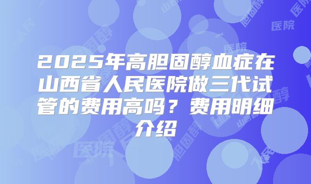 2025年高胆固醇血症在山西省人民医院做三代试管的费用高吗?费用明细介绍