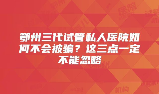 鄂州三代试管私人医院如何不会被骗？这三点一定不能忽略