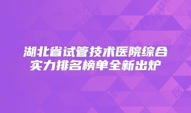 湖北省试管技术医院综合实力排名榜单全新出炉