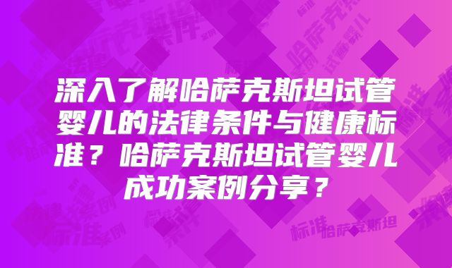 深入了解哈萨克斯坦试管婴儿的法律条件与健康标准？哈萨克斯坦试管婴儿成功案例分享？