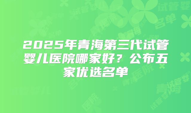 2025年青海第三代试管婴儿医院哪家好?公布五家优选名单