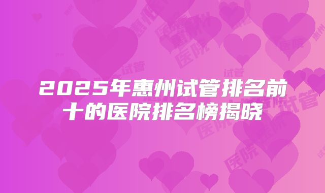 2025年惠州试管排名前十的医院排名榜揭晓
