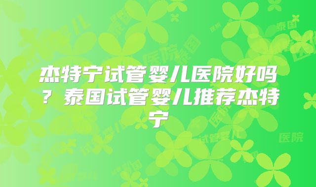 杰特宁试管婴儿医院好吗?泰国试管婴儿推荐杰特宁