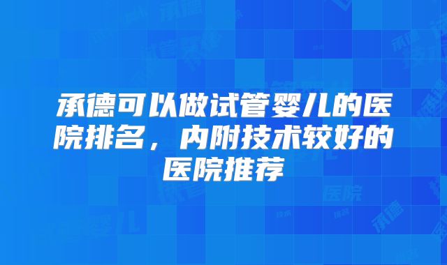 承德可以做试管婴儿的医院排名,内附技术较好的医院推荐
