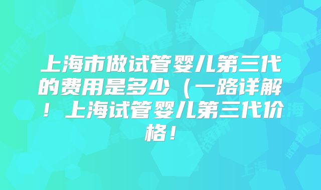 上海市做试管婴儿第三代的费用是多少(一路详解!上海试管婴儿第三代价格!