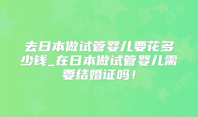 去日本做试管婴儿要花多少钱_在日本做试管婴儿需要结婚证吗!