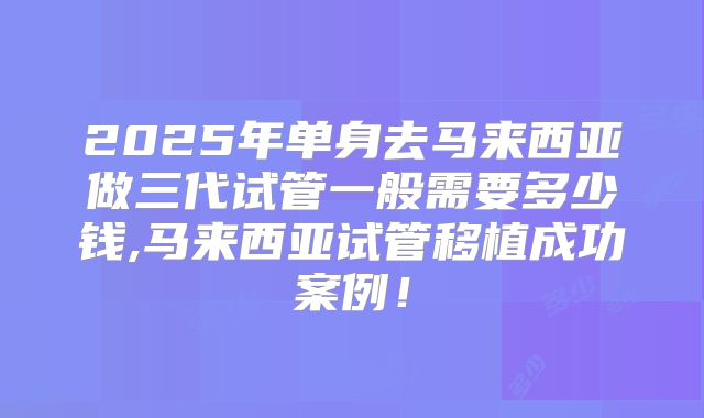 2025年单身去马来西亚做三代试管一般需要多少钱,马来西亚试管移植成功案例！