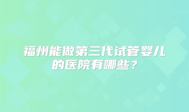 福州能做第三代试管婴儿的医院有哪些?