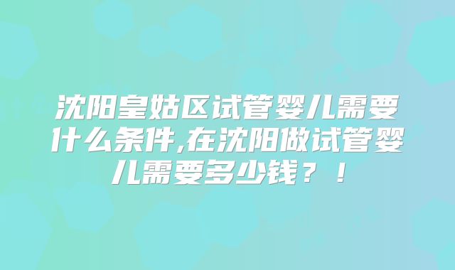 沈阳皇姑区试管婴儿需要什么条件,在沈阳做试管婴儿需要多少钱？！