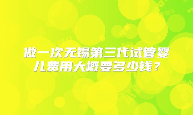 做一次无锡第三代试管婴儿费用大概要多少钱？