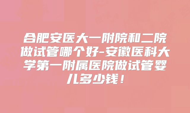 合肥安医大一附院和二院做试管哪个好-安徽医科大学第一附属医院做试管婴儿多少钱!
