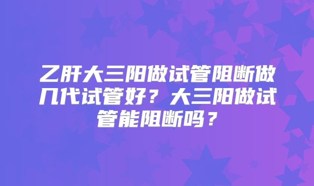 乙肝大三阳做试管阻断做几代试管好？大三阳做试管能阻断吗？