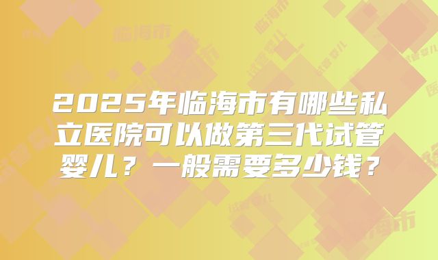 2025年临海市有哪些私立医院可以做第三代试管婴儿？一般需要多少钱？
