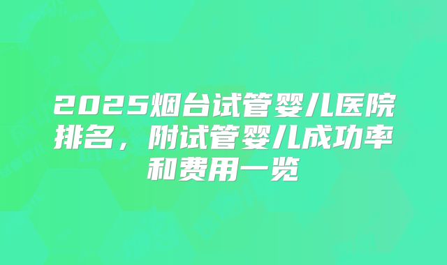 2025烟台试管婴儿医院排名,附试管婴儿成功率和费用一览