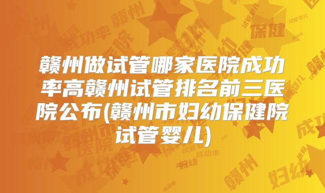 赣州做试管哪家医院成功率高赣州试管排名前三医院公布(赣州市妇幼保健院试管婴儿)