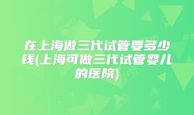 在上海做三代试管要多少钱(上海可做三代试管婴儿的医院)
