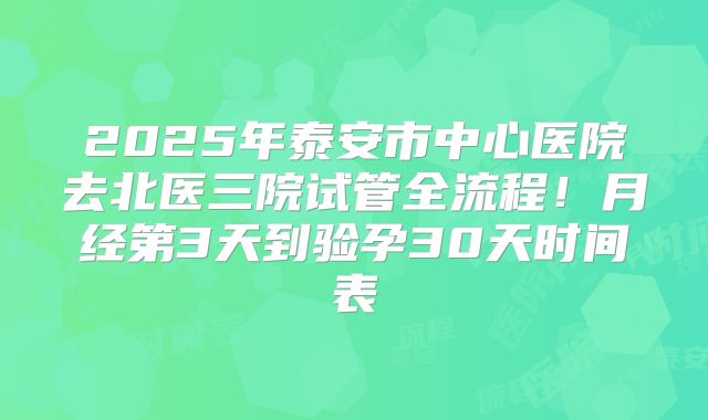 2025年泰安市中心医院去北医三院试管全流程！月经第3天到验孕30天时间表