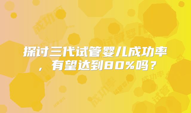 探讨三代试管婴儿成功率，有望达到80%吗？