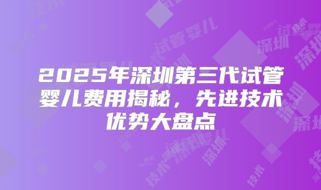 2025年深圳第三代试管婴儿费用揭秘，先进技术优势大盘点