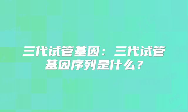三代试管基因：三代试管基因序列是什么？