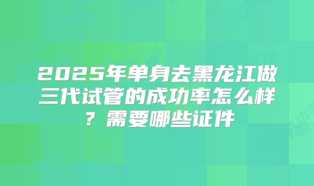 2025年单身去黑龙江做三代试管的成功率怎么样？需要哪些证件