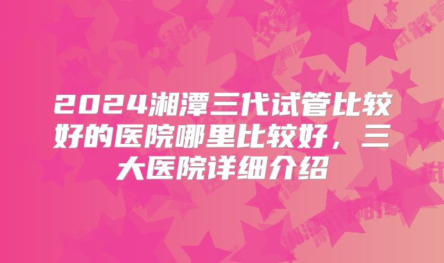 2024湘潭三代试管比较好的医院哪里比较好,三大医院详细介绍