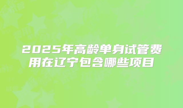 2025年高龄单身试管费用在辽宁包含哪些项目