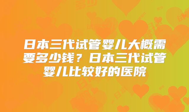 日本三代试管婴儿大概需要多少钱？日本三代试管婴儿比较好的医院