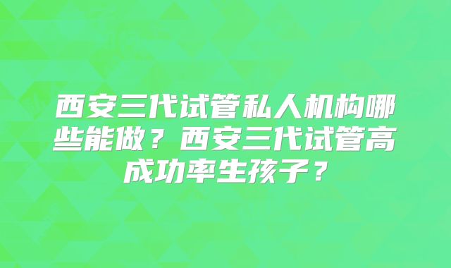 西安三代试管私人机构哪些能做?西安三代试管高成功率生孩子?
