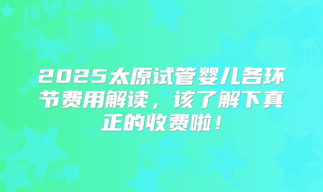2025太原试管婴儿各环节费用解读，该了解下真正的收费啦！