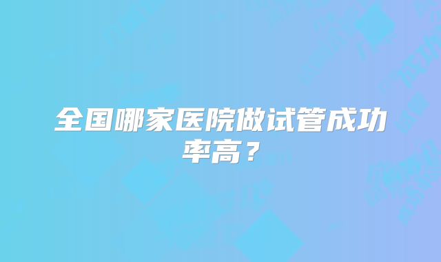全国哪家医院做试管成功率高？