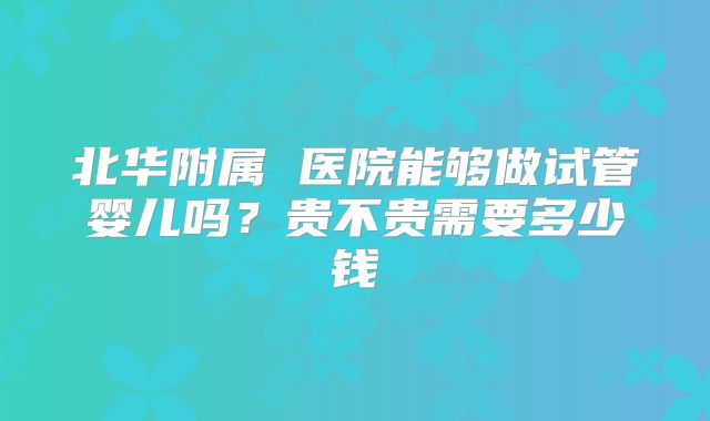 北华附属 医院能够做试管婴儿吗？贵不贵需要多少钱