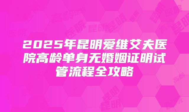 2025年昆明爱维艾夫医院高龄单身无婚姻证明试管流程全攻略