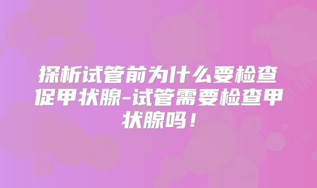 探析试管前为什么要检查促甲状腺-试管需要检查甲状腺吗!