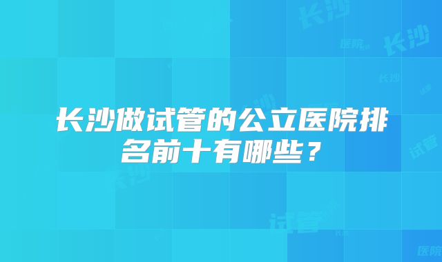 长沙做试管的公立医院排名前十有哪些？