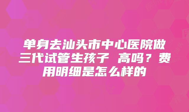 单身去汕头市中心医院做三代试管生孩子 高吗？费用明细是怎么样的