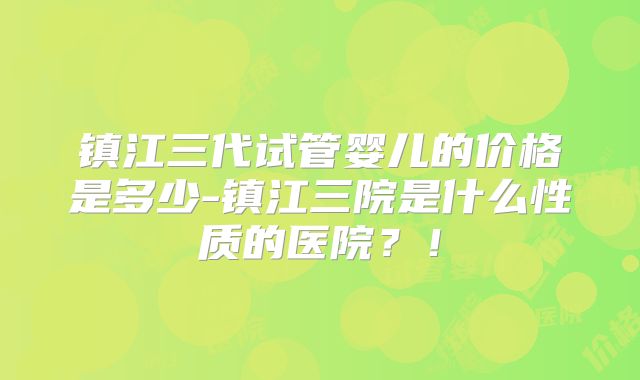 镇江三代试管婴儿的价格是多少-镇江三院是什么性质的医院？！