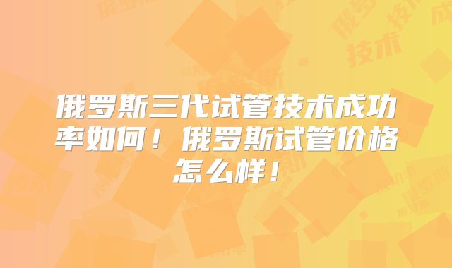 俄罗斯三代试管技术成功率如何!俄罗斯试管价格怎么样!