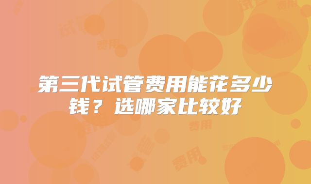 第三代试管费用能花多少钱？选哪家比较好