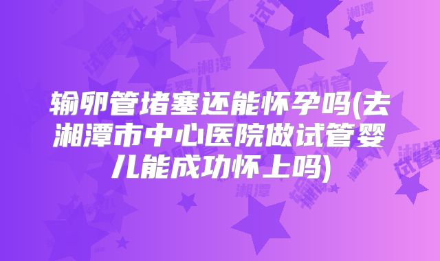 输卵管堵塞还能怀孕吗(去湘潭市中心医院做试管婴儿能成功怀上吗)
