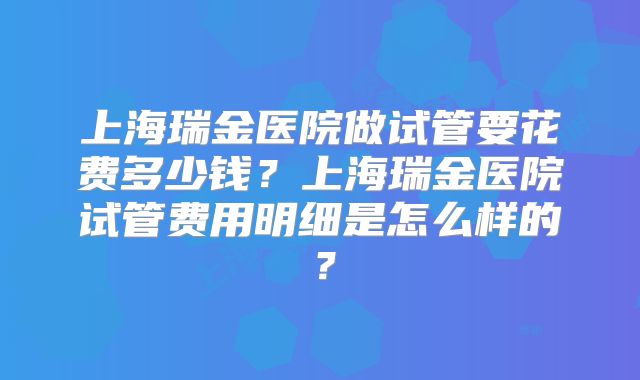 上海瑞金医院做试管要花费多少钱？上海瑞金医院试管费用明细是怎么样的？