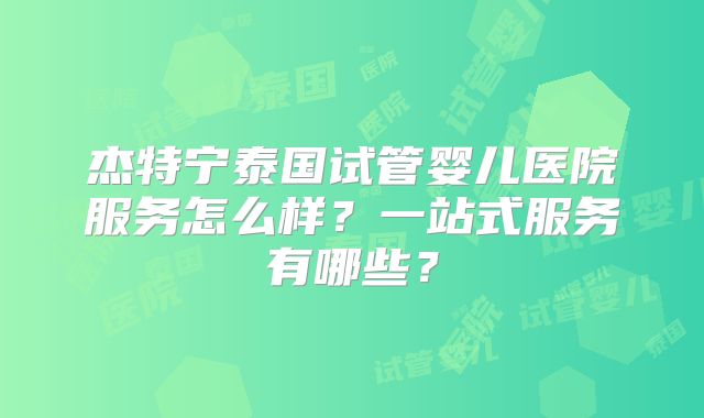 杰特宁泰国试管婴儿医院服务怎么样？一站式服务有哪些？