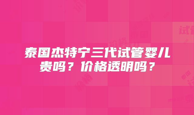 泰国杰特宁三代试管婴儿贵吗?价格透明吗?