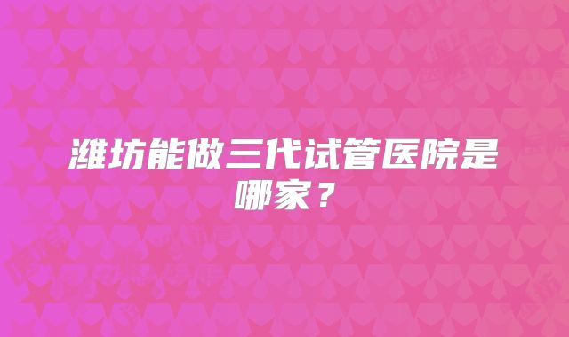 潍坊能做三代试管医院是哪家？