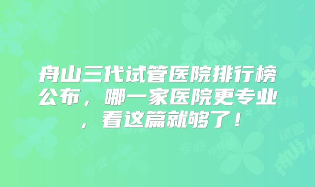 舟山三代试管医院排行榜公布，哪一家医院更专业，看这篇就够了！