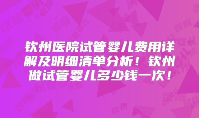 钦州医院试管婴儿费用详解及明细清单分析！钦州做试管婴儿多少钱一次！